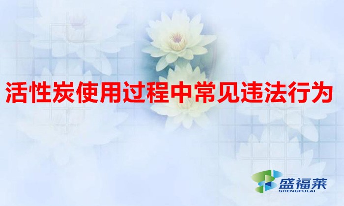 活性炭使用過程中常見違法行為，以及企業(yè)應(yīng)如何規(guī)范化管理?