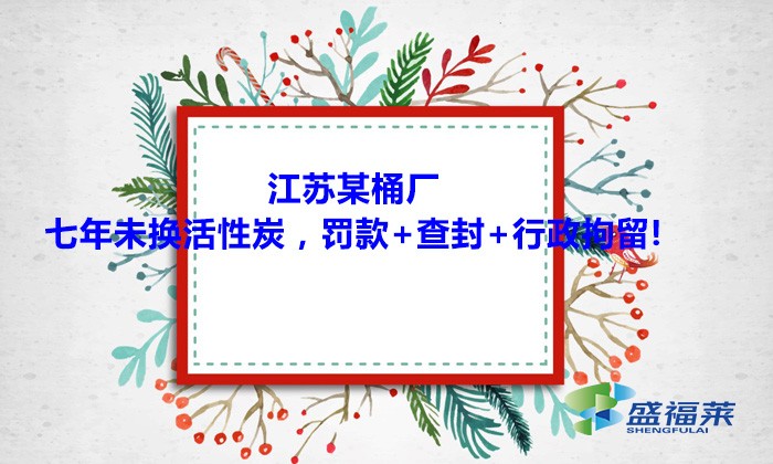 江蘇某桶廠七年未換活性炭，罰款+查封+行政拘留!大家引以為戒！